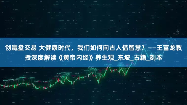 创赢盘交易 大健康时代，我们如何向古人借智慧？——王富龙教授深度解读《黄帝内经》养生观_东坡_古籍_刻本