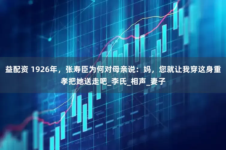 益配资 1926年，张寿臣为何对母亲说：妈，您就让我穿这身重孝把她送走吧_李氏_相声_妻子