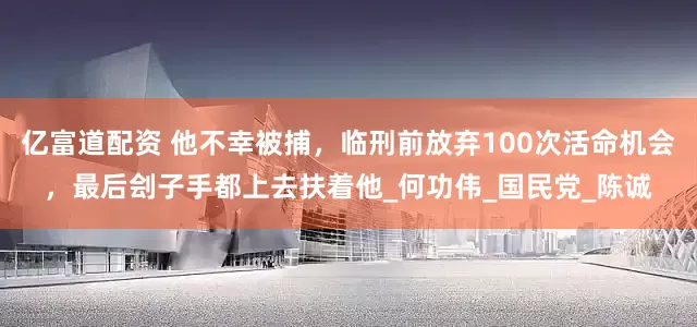亿富道配资 他不幸被捕，临刑前放弃100次活命机会，最后刽子手都上去扶着他_何功伟_国民党_陈诚