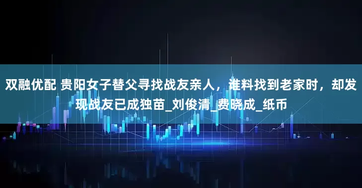 双融优配 贵阳女子替父寻找战友亲人，谁料找到老家时，却发现战友已成独苗_刘俊清_费晓成_纸币