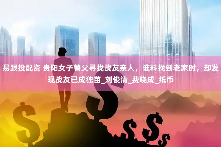 易跟投配资 贵阳女子替父寻找战友亲人，谁料找到老家时，却发现战友已成独苗_刘俊清_费晓成_纸币