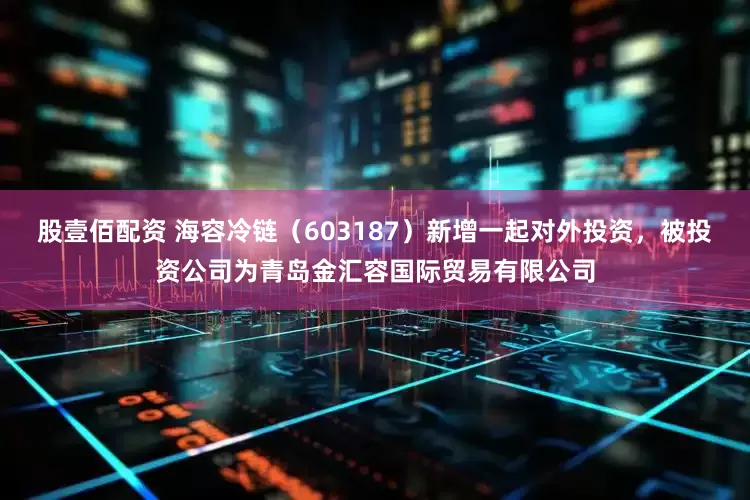股壹佰配资 海容冷链（603187）新增一起对外投资，被投资公司为青岛金汇容国际贸易有限公司