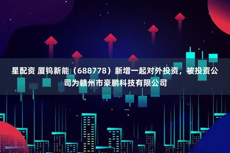 星配资 厦钨新能（688778）新增一起对外投资，被投资公司为赣州市豪鹏科技有限公司