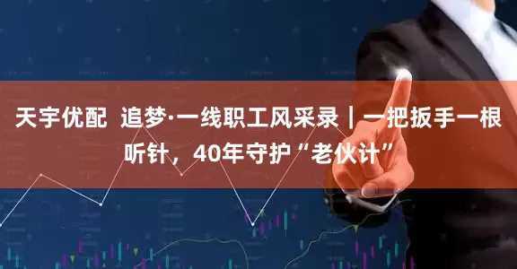 天宇优配  追梦·一线职工风采录｜一把扳手一根听针，40年守护“老伙计”