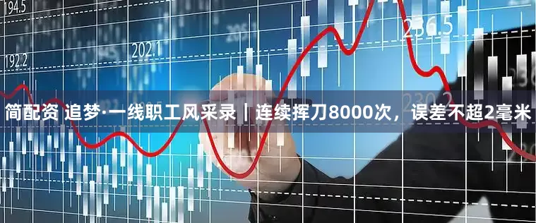 简配资 追梦·一线职工风采录｜连续挥刀8000次，误差不超2毫米