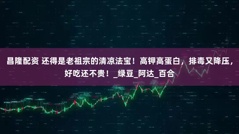 昌隆配资 还得是老祖宗的清凉法宝！高钾高蛋白，排毒又降压，好吃还不贵！_绿豆_阿达_百合