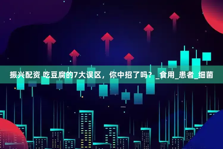 振兴配资 吃豆腐的7大误区，你中招了吗？_食用_患者_细菌