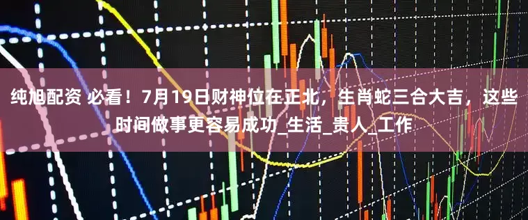 纯旭配资 必看！7月19日财神位在正北，生肖蛇三合大吉，这些时间做事更容易成功_生活_贵人_工作