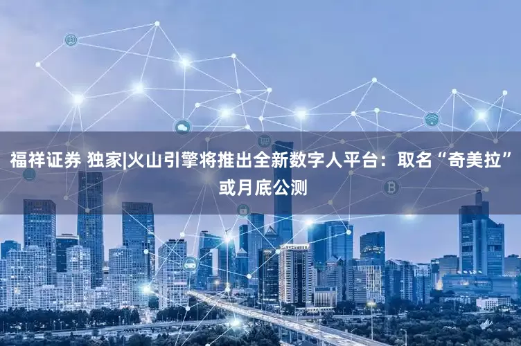 福祥证券 独家|火山引擎将推出全新数字人平台：取名“奇美拉” 或月底公测