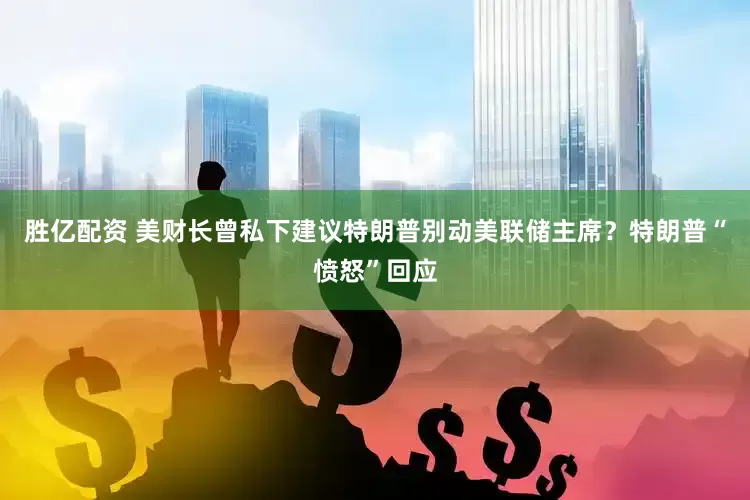 胜亿配资 美财长曾私下建议特朗普别动美联储主席？特朗普“愤怒”回应