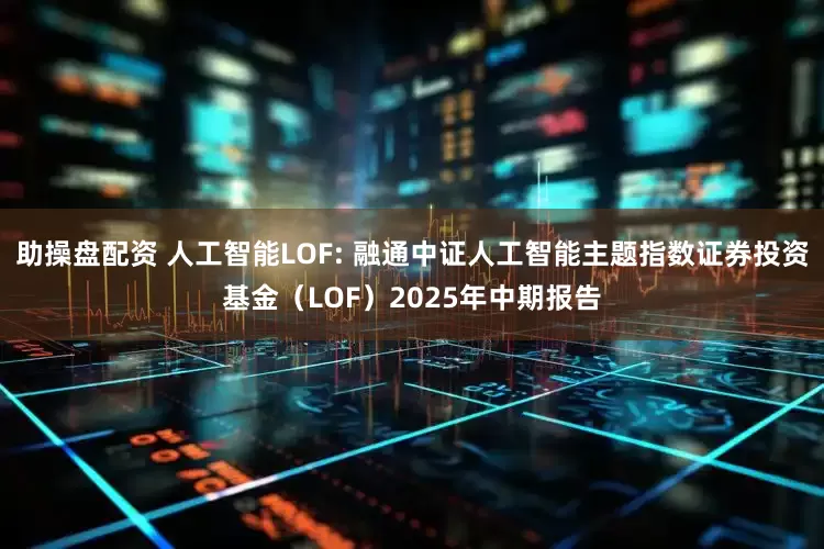 助操盘配资 人工智能LOF: 融通中证人工智能主题指数证券投资基金（LOF）2025年中期报告