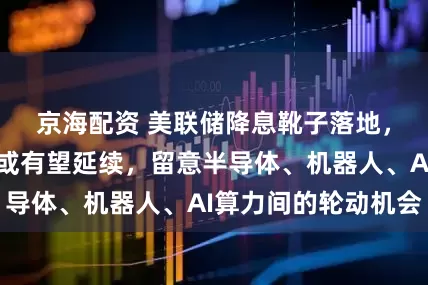 京海配资 美联储降息靴子落地，科技成长风格或有望延续，留意半导体、机器人、AI算力间的轮动机会