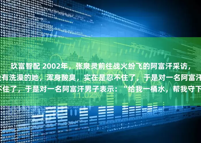 玖富智配 2002年，张泉灵前往战火纷飞的阿富汗采访，由于环境极其恶劣，10多天没有洗澡的她，浑身酸臭，实在是忍不住了，于是对一名阿富汗男子表示：“给我一桶水，帮我守下门。”