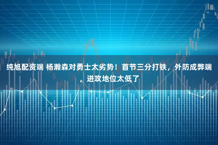 纯旭配资端 杨瀚森对勇士太劣势！首节三分打铁，外防成弊端，进攻地位太低了
