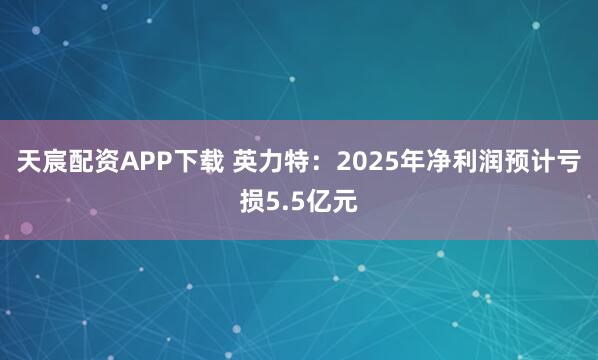 天宸配资APP下载 英力特：2025年净利润预计亏损5.5亿元