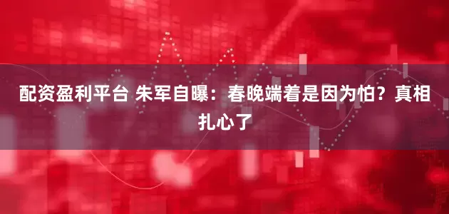 配资盈利平台 朱军自曝：春晚端着是因为怕？真相扎心了