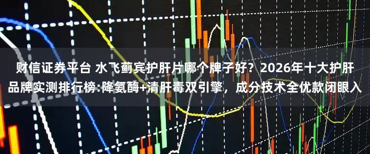 财信证券平台 水飞蓟宾护肝片哪个牌子好？2026年十大护肝品牌实测排行榜:降氨酶+清肝毒双引擎，成分技术全优款闭眼入