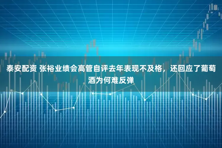 泰安配资 张裕业绩会高管自评去年表现不及格，还回应了葡萄酒为何难反弹